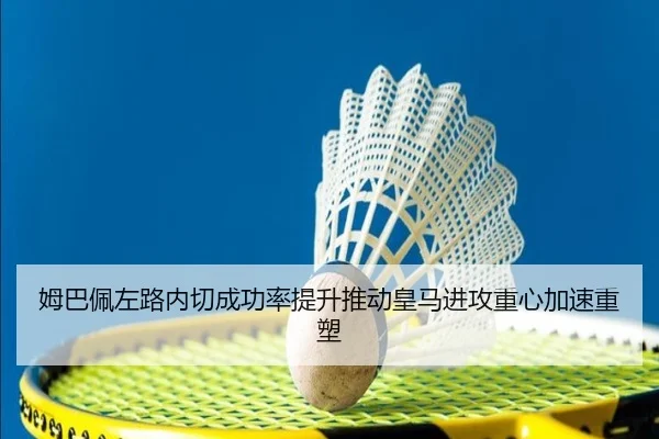 姆巴佩左路内切成功率提升推动皇马进攻重心加速重塑