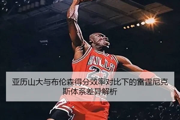 亚历山大与布伦森得分效率对比下的雷霆尼克斯体系差异解析